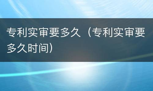 专利实审要多久（专利实审要多久时间）