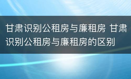 甘肃识别公租房与廉租房 甘肃识别公租房与廉租房的区别