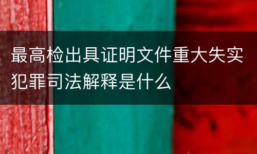 最高检出具证明文件重大失实犯罪司法解释是什么