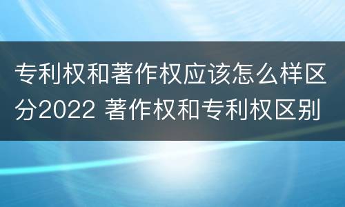 专利权和著作权应该怎么样区分2022 著作权和专利权区别