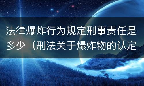 法律爆炸行为规定刑事责任是多少（刑法关于爆炸物的认定）