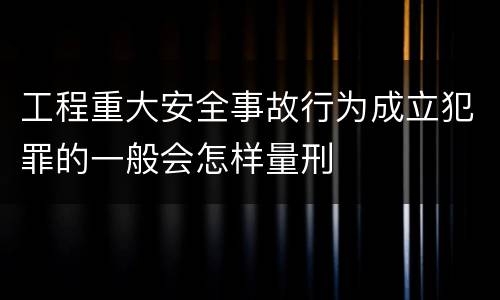 工程重大安全事故行为成立犯罪的一般会怎样量刑