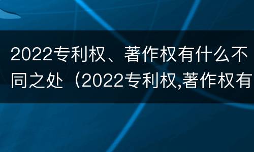 2022专利权、著作权有什么不同之处（2022专利权,著作权有什么不同之处呢）