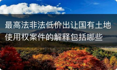 最高法非法低价出让国有土地使用权案件的解释包括哪些