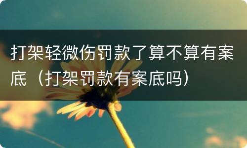 打架轻微伤罚款了算不算有案底（打架罚款有案底吗）