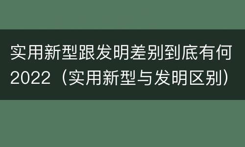 实用新型跟发明差别到底有何2022（实用新型与发明区别）