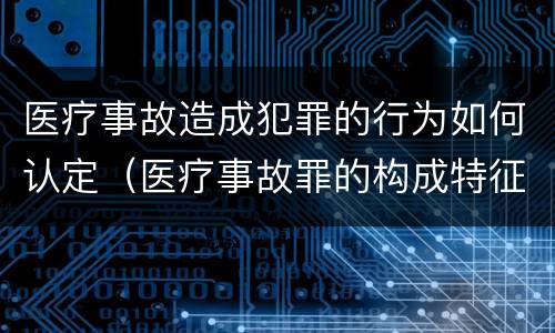 医疗事故造成犯罪的行为如何认定（医疗事故罪的构成特征）