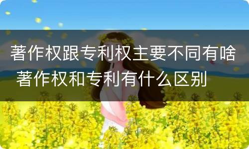 著作权跟专利权主要不同有啥 著作权和专利有什么区别