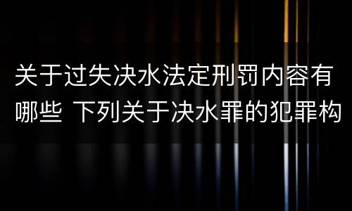 关于过失决水法定刑罚内容有哪些 下列关于决水罪的犯罪构成