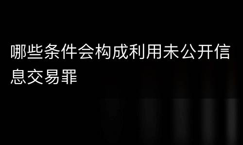 哪些条件会构成利用未公开信息交易罪