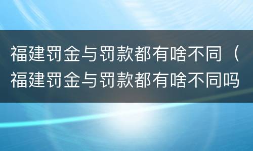 福建罚金与罚款都有啥不同（福建罚金与罚款都有啥不同吗）