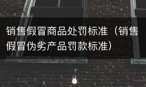 销售假冒商品处罚标准（销售假冒伪劣产品罚款标准）