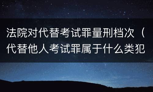 法院对代替考试罪量刑档次（代替他人考试罪属于什么类犯罪）