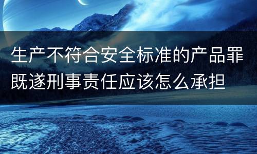 生产不符合安全标准的产品罪既遂刑事责任应该怎么承担
