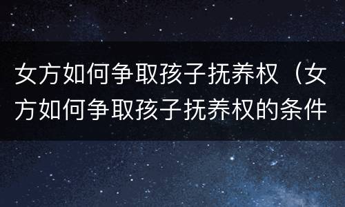 女方如何争取孩子抚养权（女方如何争取孩子抚养权的条件）