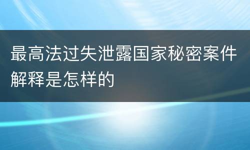 最高法过失泄露国家秘密案件解释是怎样的