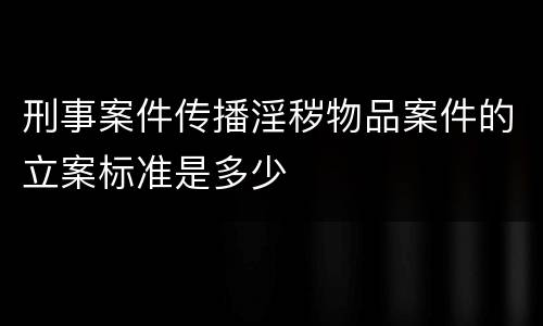 刑事案件传播淫秽物品案件的立案标准是多少