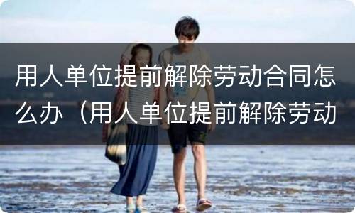 用人单位提前解除劳动合同怎么办（用人单位提前解除劳动合同怎么办理）