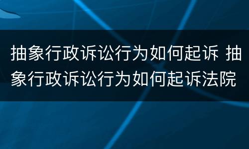 抽象行政诉讼行为如何起诉 抽象行政诉讼行为如何起诉法院