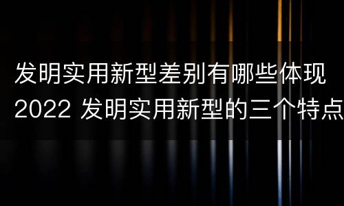 发明实用新型差别有哪些体现2022 发明实用新型的三个特点