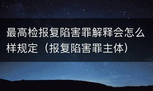 最高检报复陷害罪解释会怎么样规定（报复陷害罪主体）