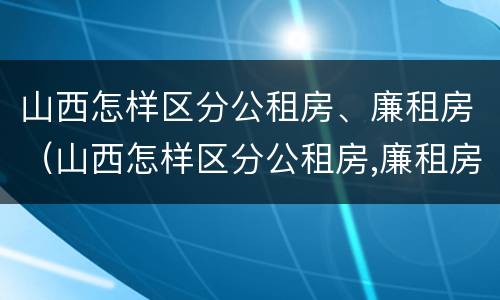 山西怎样区分公租房、廉租房（山西怎样区分公租房,廉租房呢）