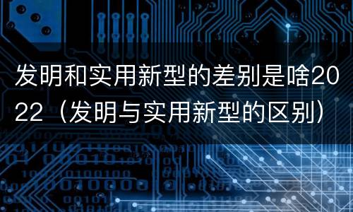 发明和实用新型的差别是啥2022（发明与实用新型的区别）