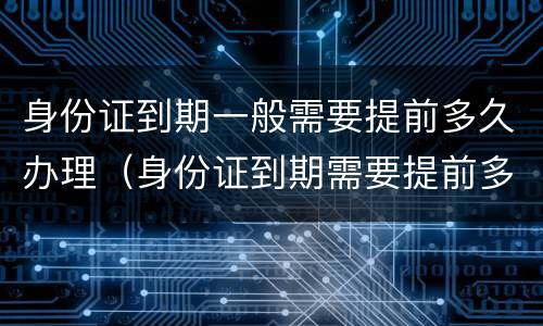 身份证到期一般需要提前多久办理（身份证到期需要提前多久办理新的）