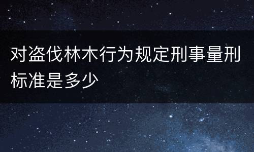 对盗伐林木行为规定刑事量刑标准是多少