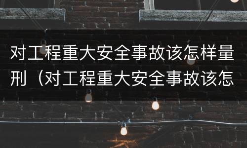 对工程重大安全事故该怎样量刑（对工程重大安全事故该怎样量刑呢）