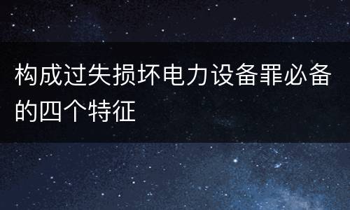 构成过失损坏电力设备罪必备的四个特征