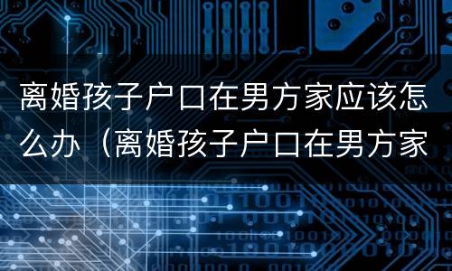 离婚孩子户口在男方家应该怎么办（离婚孩子户口在男方家应该怎么办呢）