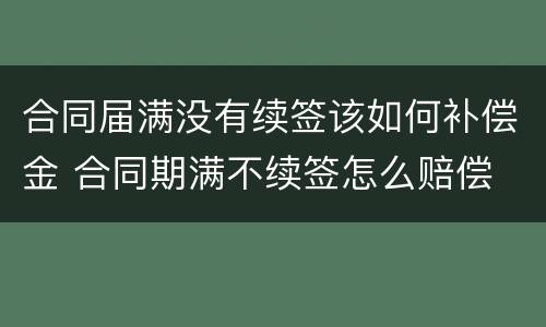 合同届满没有续签该如何补偿金 合同期满不续签怎么赔偿