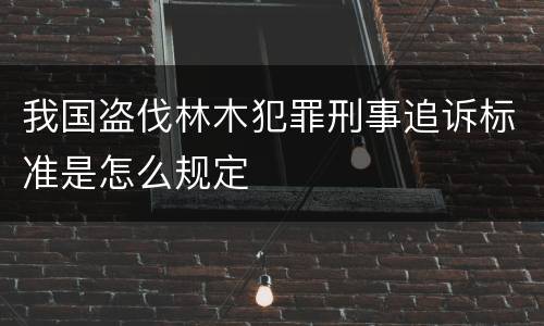 我国盗伐林木犯罪刑事追诉标准是怎么规定
