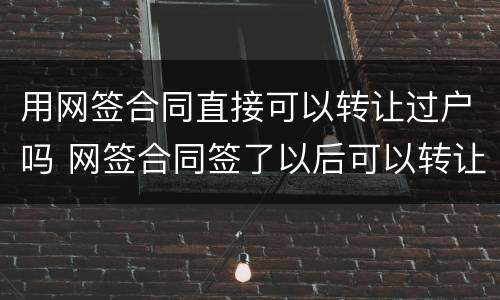 用网签合同直接可以转让过户吗 网签合同签了以后可以转让吗