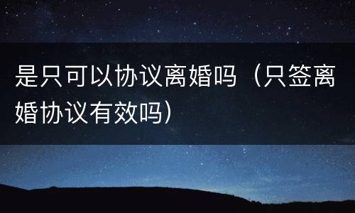 是只可以协议离婚吗（只签离婚协议有效吗）