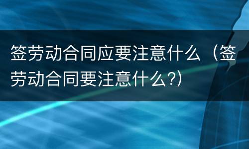 签劳动合同应要注意什么（签劳动合同要注意什么?）