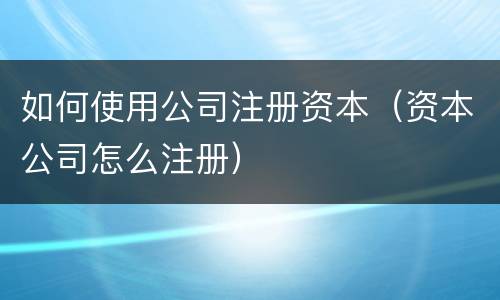 如何使用公司注册资本（资本公司怎么注册）