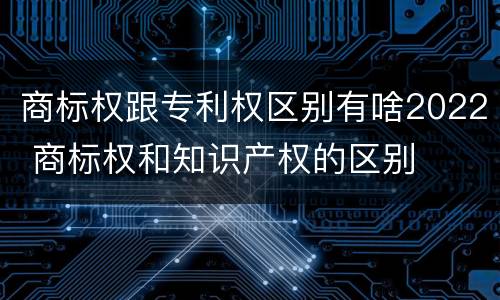 商标权跟专利权区别有啥2022 商标权和知识产权的区别