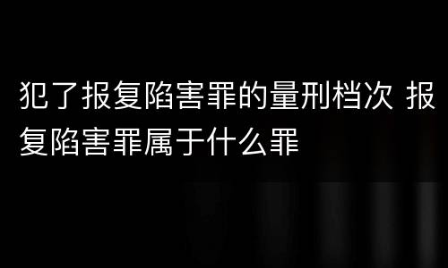 犯了报复陷害罪的量刑档次 报复陷害罪属于什么罪
