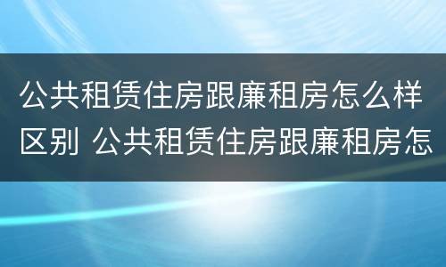 公共租赁住房跟廉租房怎么样区别 公共租赁住房跟廉租房怎么样区别呢