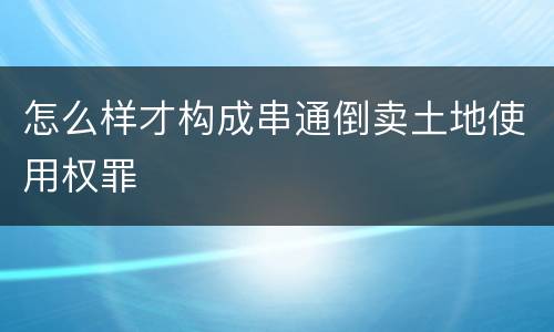 怎么样才构成串通倒卖土地使用权罪