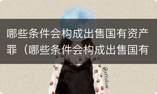 哪些条件会构成出售国有资产罪（哪些条件会构成出售国有资产罪）