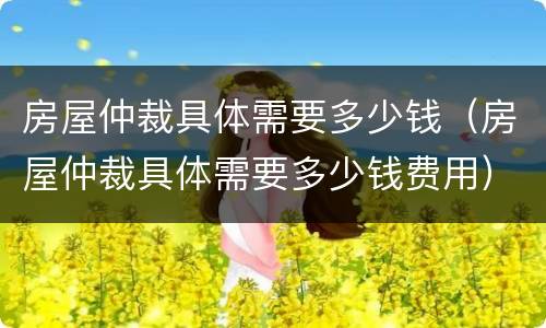 房屋仲裁具体需要多少钱（房屋仲裁具体需要多少钱费用）