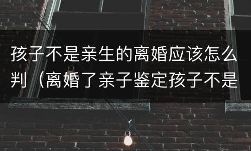 孩子不是亲生的离婚应该怎么判（离婚了亲子鉴定孩子不是亲生的怎么办）