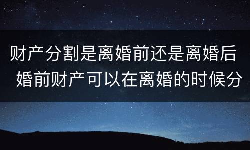 财产分割是离婚前还是离婚后 婚前财产可以在离婚的时候分割吗