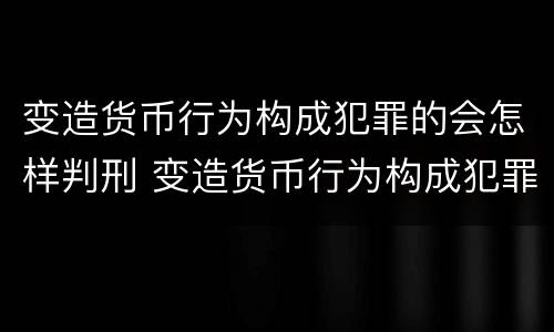 变造货币行为构成犯罪的会怎样判刑 变造货币行为构成犯罪的会怎样判刑呢