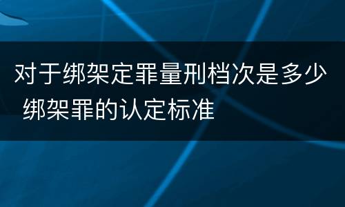 对于绑架定罪量刑档次是多少 绑架罪的认定标准