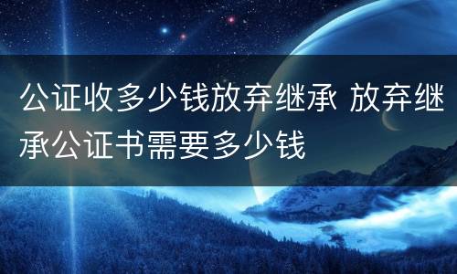 公证收多少钱放弃继承 放弃继承公证书需要多少钱