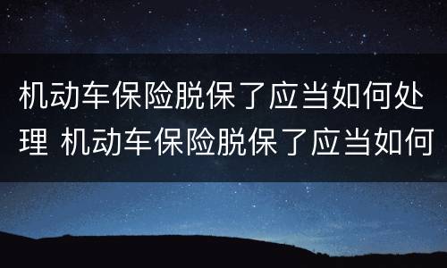 机动车保险脱保了应当如何处理 机动车保险脱保了应当如何处理呢